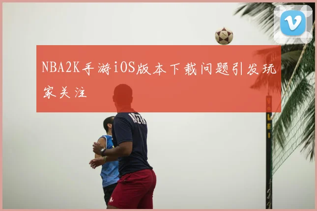 NBA2K手游iOS版本下载问题引发玩家关注