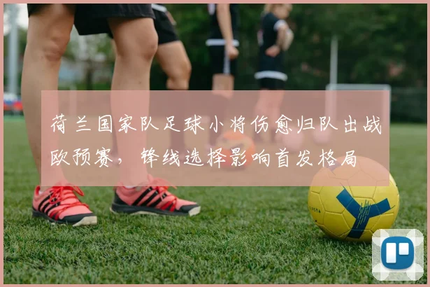 荷兰国家队足球小将伤愈归队出战欧预赛，锋线选择影响首发格局