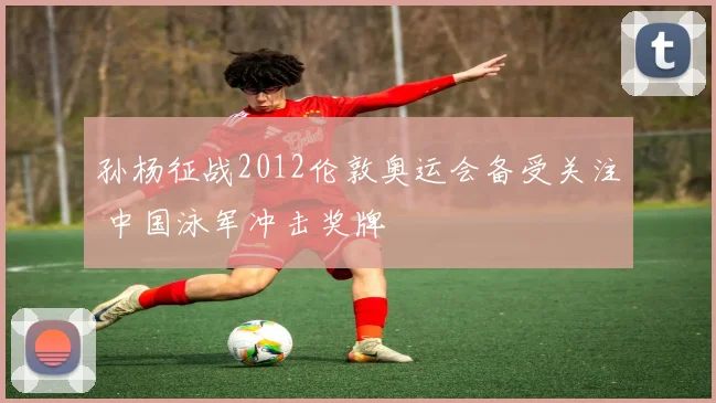 孙杨征战2012伦敦奥运会备受关注 中国泳军冲击奖牌