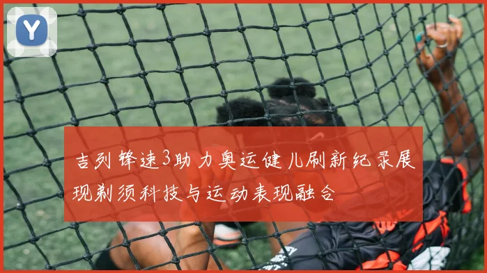 吉列锋速3助力奥运健儿刷新纪录展现剃须科技与运动表现融合