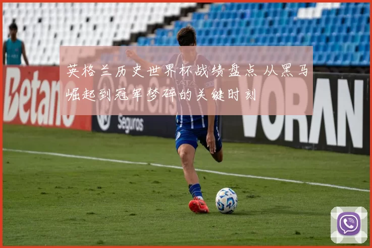 英格兰历史世界杯战绩盘点 从黑马崛起到冠军梦碎的关键时刻