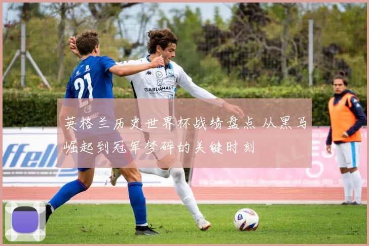英格兰历史世界杯战绩盘点 从黑马崛起到冠军梦碎的关键时刻